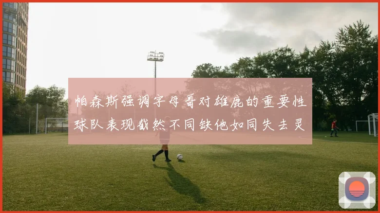 帕森斯强调字母哥对雄鹿的重要性球队表现截然不同缺他如同失去灵魂