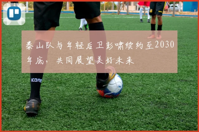 泰山队与年轻后卫彭啸续约至2030年底，共同展望美好未来