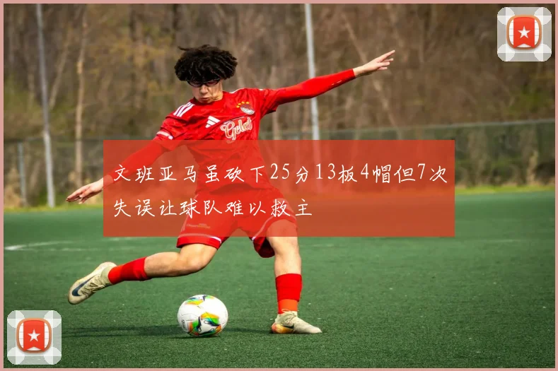 文班亚马虽砍下25分13板4帽但7次失误让球队难以救主