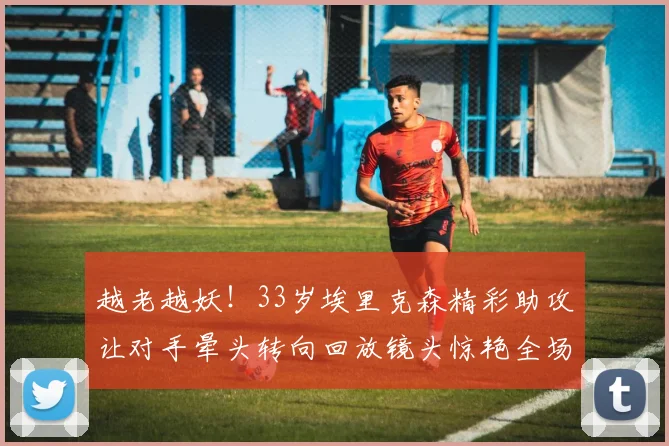 越老越妖！33岁埃里克森精彩助攻让对手晕头转向回放镜头惊艳全场