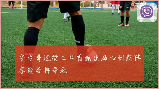 字母哥连续三年首轮出局心忧新阵容能否再争冠