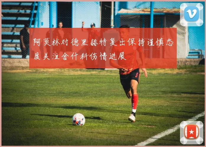 阿莫林对德里赫特复出保持谨慎态度关注舍什科伤情进展