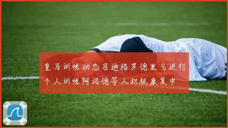 皇马训练动态吕迪格罗德里戈进行个人训练阿诺德等人积极康复中