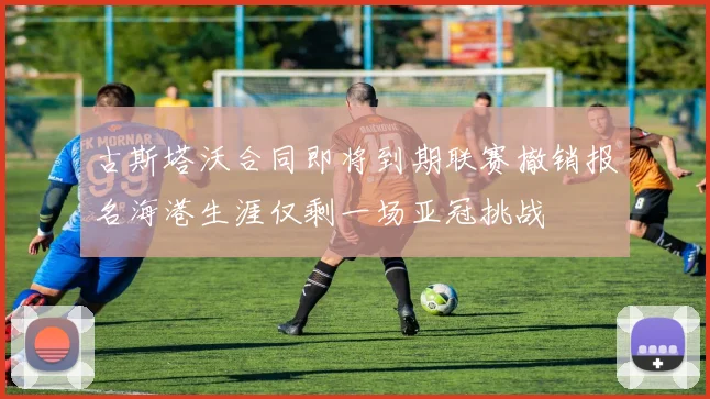 古斯塔沃合同即将到期联赛撤销报名海港生涯仅剩一场亚冠挑战