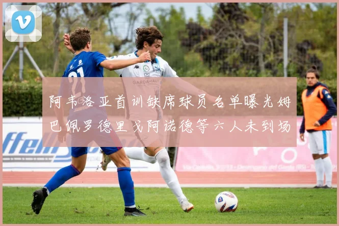 阿韦洛亚首训缺席球员名单曝光姆巴佩罗德里戈阿诺德等六人未到场