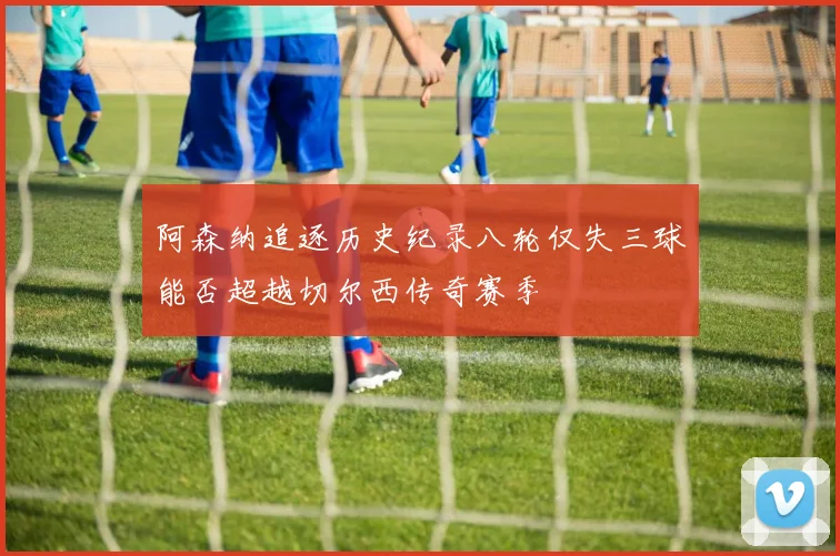 阿森纳追逐历史纪录八轮仅失三球能否超越切尔西传奇赛季