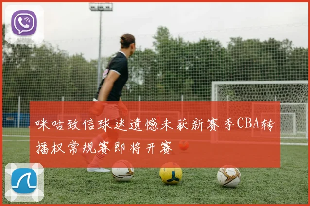 咪咕致信球迷遗憾未获新赛季CBA转播权常规赛即将开赛