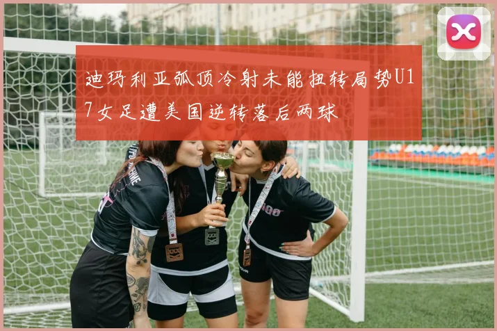 迪玛利亚弧顶冷射未能扭转局势U17女足遭美国逆转落后两球