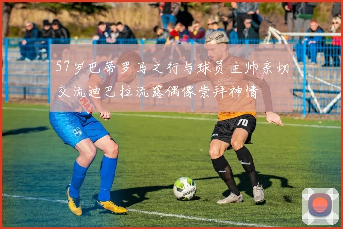 57岁巴蒂罗马之行与球员主帅亲切交流迪巴拉流露偶像崇拜神情