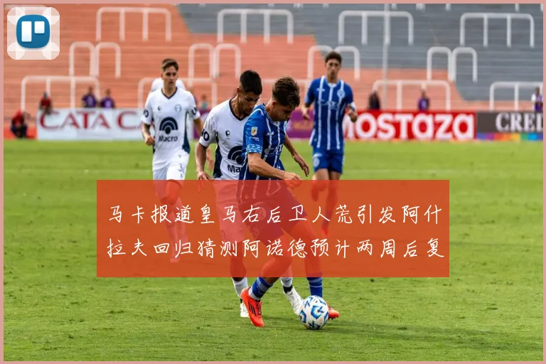 马卡报道皇马右后卫人荒引发阿什拉夫回归猜测阿诺德预计两周后复出