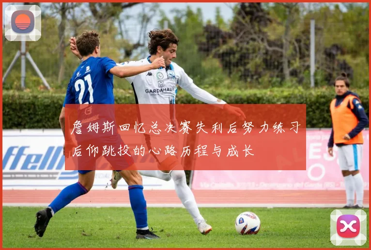 詹姆斯回忆总决赛失利后努力练习后仰跳投的心路历程与成长