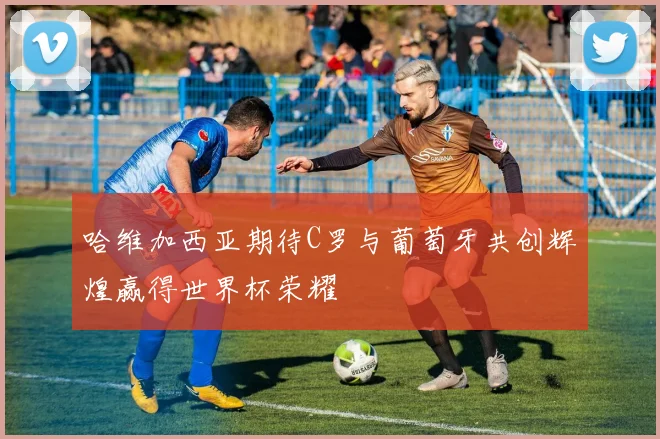 哈维加西亚期待C罗与葡萄牙共创辉煌赢得世界杯荣耀