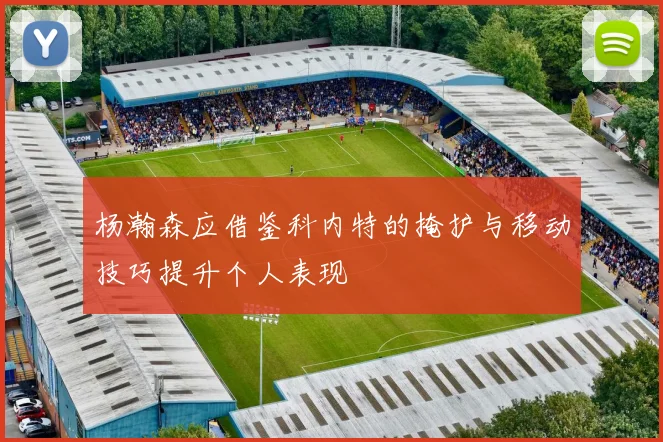 杨瀚森应借鉴科内特的掩护与移动技巧提升个人表现