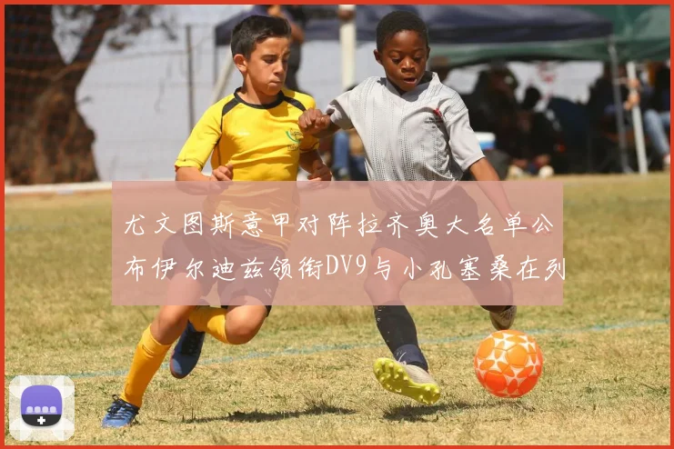 尤文图斯意甲对阵拉齐奥大名单公布伊尔迪兹领衔DV9与小孔塞桑在列