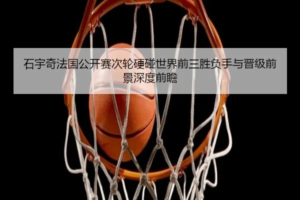 石宇奇法国公开赛次轮硬碰世界前三胜负手与晋级前景深度前瞻